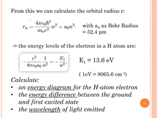 From this we can calculate the orbital radius r:
with a0 as Bohr Radius
= 52.4 pm
-> the energy levels of the electron in a H atom are:
E1 = 13.6 eV
( 1eV = 8065.6 cm-1)
Calculate:
• an energy diagram for the H-atom electron
• the energy difference between the ground
and first excited state
• the wavelength of light emitted
22
 