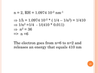 n = 2, RH = 1.0974 10-2 nm-1
 1/λ = 1.0974 10-2 * ( 1/4 – 1/n2) = 1/410
 1/n2 =1/4 - 1/(410 * 0.011)
 n2 = 36
=> n =6
The electron goes from n=6 to n=2 and
releases an energy that equals 410 nm
25
 