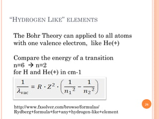 “HYDROGEN LIKE” ELEMENTS
The Bohr Theory can applied to all atoms
with one valence electron, like He(+)
Compare the energy of a transition
n=6  n=2
for H and He(+) in cm-1
http://www.fxsolver.com/browse/formulas/
Rydberg+formula+for+any+hydrogen-like+element
26
 