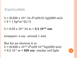 CALCULATION
λ = (6.626 x 10^-34 J*s)/(0.01 kg)(800 m/s)
1 J = 1 kg*m^2/s^2
λ = 0.83 x 10^-34 m = 8.3 10-24 nm
(compare: x-ray around 1 nm)
But for an electron it is:
λ = (6.626 x 10-34 J*s)/(9 10-31kg)(800 m/s)
= 9.2 10-7 m = 920 nm similar red light 33
 