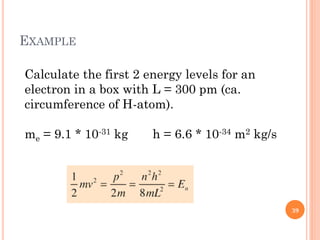 EXAMPLE
Calculate the first 2 energy levels for an
electron in a box with L = 300 pm (ca.
circumference of H-atom).
me = 9.1 * 10-31 kg h = 6.6 * 10-34 m2 kg/s
39
 
