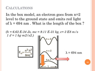 CALCULATIONS
In the box model, an electron goes from n=2
level to the ground state and emits red light
of λ = 694 nm . What is the length of the box ?
(h = 6.63 E-34 Js, me = 9.11 E-31 kg, c= 3 E8 m/s
1 J = 1 kg·m2/s2.)
λ = 694 nm
42
 