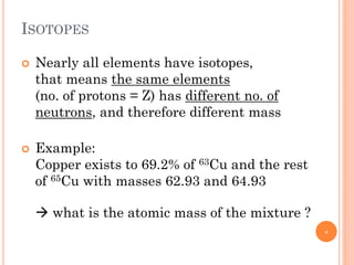 ISOTOPES
 Nearly all elements have isotopes,
that means the same elements
(no. of protons = Z) has different no. of
neutrons, and therefore different mass
 Example:
Copper exists to 69.2% of 63Cu and the rest
of 65Cu with masses 62.93 and 64.93
 what is the atomic mass of the mixture ?
6
 