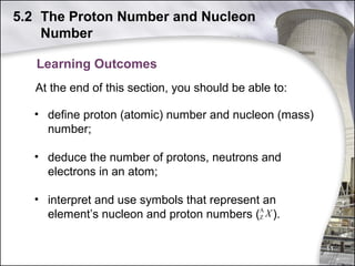 5.2 The Proton Number and Nucleon
Number
Learning Outcomes
At the end of this section, you should be able to:
• define proton (atomic) number and nucleon (mass)
number;
• deduce the number of protons, neutrons and
electrons in an atom;
• interpret and use symbols that represent an
A
element’s nucleon and proton numbers (Z X ).
11

 