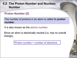 5.2 The Proton Number and Nucleon
Number
Proton Number (Z)
The number of protons in an atom is called its proton
number.
It is also known as the atomic number.
Since an atom is electrically neutral (i.e. has no overall
charge),
Proton number = number of electrons

12

 