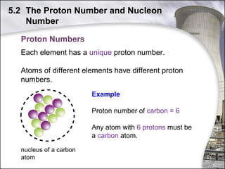 5.2 The Proton Number and Nucleon
Number
Proton Numbers
Each element has a unique proton number.
Atoms of different elements have different proton
numbers.
Example
Proton number of carbon = 6
Any atom with 6 protons must be
a carbon atom.
nucleus of a carbon
atom

13

 