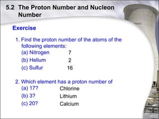 5.2 The Proton Number and Nucleon
Number
Exercise
1. Find the proton number of the atoms of the
following elements:
(a) Nitrogen
7
(b) Helium
2
(c) Sulfur
16
2. Which element has a proton number of
(a) 17?
Chlorine
(b) 3?
Lithium
(c) 20?
Calcium
15

 