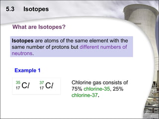 5.3

Isotopes

What are Isotopes?
Isotopes are atoms of the same element with the
same number of protons but different numbers of
neutrons.
Example 1
Chlorine gas consists of
75% chlorine-35, 25%
chlorine-37.
20

 
