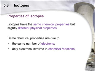 5.3

Isotopes

Properties of Isotopes
Isotopes have the same chemical properties but
slightly different physical properties.
Same chemical properties are due to
•

the same number of electrons;

•

only electrons involved in chemical reactions.

22

 