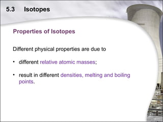 5.3

Isotopes

Properties of Isotopes
Different physical properties are due to
• different relative atomic masses;
• result in different densities, melting and boiling
points.

23

 