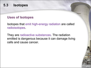 5.3

Isotopes

Uses of Isotopes
Isotopes that emit high-energy radiation are called
radioisotopes.
They are radioactive substances. The radiation
emitted is dangerous because it can damage living
cells and cause cancer.

24

 