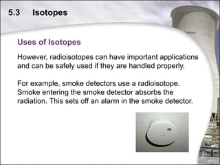 5.3

Isotopes

Uses of Isotopes
However, radioisotopes can have important applications
and can be safely used if they are handled properly.
For example, smoke detectors use a radioisotope.
Smoke entering the smoke detector absorbs the
radiation. This sets off an alarm in the smoke detector.

25

 