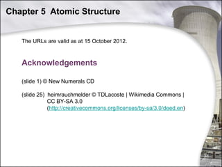 Chapter 5 Atomic Structure

The URLs are valid as at 15 October 2012.

Acknowledgements
(slide 1) © New Numerals CD
(slide 25) heimrauchmelder © TDLacoste | Wikimedia Commons |
CC BY-SA 3.0
(http://creativecommons.org/licenses/by-sa/3.0/deed.en)

38

 