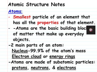Atomic Structure Notes
Atoms:
- Smallest particle of an element that
has all the properties of that element.
- -Atoms are the basic building blocks
of matter that make up everyday
objects.
-2 main parts of an atom:
Nucleus-99.9% of the atom’s mass
Electron cloud or energy rings
-Atoms are made of subatomic particles:
protons, neutrons, & electrons
 
