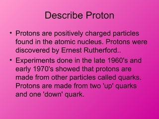 Describe Proton
• Protons are positively charged particles
  found in the atomic nucleus. Protons were
  discovered by Ernest Rutherford..
• Experiments done in the late 1960's and
  early 1970's showed that protons are
  made from other particles called quarks.
  Protons are made from two 'up' quarks
  and one 'down' quark.
 
