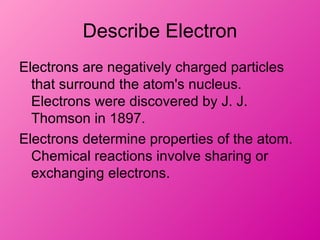 Describe Electron
Electrons are negatively charged particles
  that surround the atom's nucleus.
  Electrons were discovered by J. J.
  Thomson in 1897.
Electrons determine properties of the atom.
  Chemical reactions involve sharing or
  exchanging electrons.
 