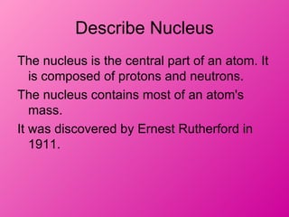 Describe Nucleus
The nucleus is the central part of an atom. It
   is composed of protons and neutrons.
The nucleus contains most of an atom's
   mass.
It was discovered by Ernest Rutherford in
   1911.
 