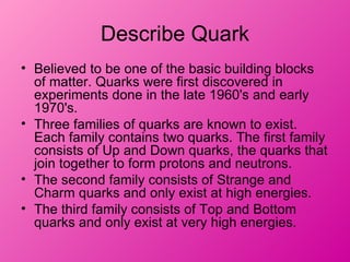 Describe Quark
• Believed to be one of the basic building blocks
  of matter. Quarks were first discovered in
  experiments done in the late 1960's and early
  1970's.
• Three families of quarks are known to exist.
  Each family contains two quarks. The first family
  consists of Up and Down quarks, the quarks that
  join together to form protons and neutrons.
• The second family consists of Strange and
  Charm quarks and only exist at high energies.
• The third family consists of Top and Bottom
  quarks and only exist at very high energies.
 