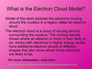 What is the Electron Cloud Model?
Model of the atom pictures the electrons moving
  around the nucleus in a region called an electron
  cloud.
The electron cloud is a cloud of varying density
  surrounding the nucleus. The varying density
  shows where an electron is more or less likely to
  be. Atoms with electrons in higher energy levels
  have additional electron clouds of different
  shapes that also show where those electrons
  are likely to be.
 For more information, click here:
 http://regentsprep.org/Regents/physics/phys05/catomodel/cloud.htm
 