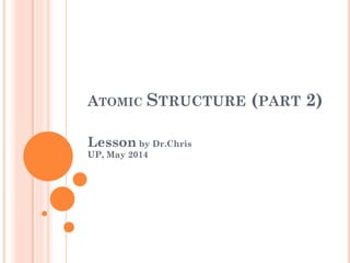 ATOMIC STRUCTURE (PART 2)
Lesson by Dr.Chris
UP, May 2014
 