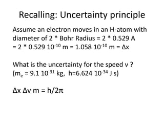 Recalling: Uncertainty principle
Assume an electron moves in an H-atom with
diameter of 2 * Bohr Radius = 2 * 0.529 A
= 2 * 0.529 10-10 m = 1.058 10-10 m = ∆x
What is the uncertainty for the speed v ?
(me = 9.1 10-31 kg, h=6.624 10-34 J s)
∆x ∆v m = h/2π
 