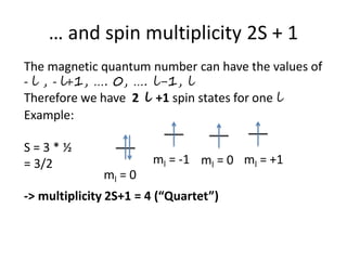 … and spin multiplicity 2S + 1
The magnetic quantum number can have the values of
- l , - l+1, …. 0, …. l-1, l
Therefore we have 2 l +1 spin states for one l
Example:
S = 3 * ½
= 3/2
-> multiplicity 2S+1 = 4 (“Quartet”)
ml = 0
ml = -1 ml = 0 ml = +1
 