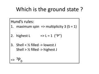 Which is the ground state ?
Hund’s rules:
1. maximum spin => multiplicity 3 (S = 1)
2. highest L => L = 1 (“P”)
3. Shell < ½ filled -> lowest J
Shell > ½ filled -> highest J
=> 3P0
 