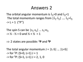 Answers 2
The orbital angular momentum is l1=0 and l2=1
The total momentum ranges from |l1-l2| …. l1+l2
-> L = 1 (“P”)
The spin S can be |s1-s2| … s1+s2
-> ½ - ½ = 0 and ½ + ½ = 1
 2 states are possible: 1P and 3P
The total angular momentum J = |L-S| … |L+S|
-> for 1P: (S=0, L=1) J = 1
-> for 3P: (S=1, L=1) J = 2, 1, 0
 