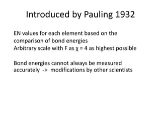 Introduced by Pauling 1932
EN values for each element based on the
comparison of bond energies
Arbitrary scale with F as χ = 4 as highest possible
Bond energies cannot always be measured
accurately -> modifications by other scientists
 