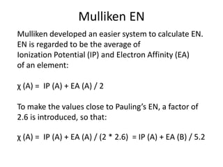 Mulliken EN
Mulliken developed an easier system to calculate EN.
EN is regarded to be the average of
Ionization Potential (IP) and Electron Affinity (EA)
of an element:
χ (A) = IP (A) + EA (A) / 2
To make the values close to Pauling’s EN, a factor of
2.6 is introduced, so that:
χ (A) = IP (A) + EA (A) / (2 * 2.6) = IP (A) + EA (B) / 5.2
 