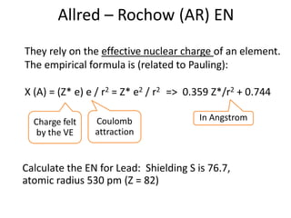 Allred – Rochow (AR) EN
They rely on the effective nuclear charge of an element.
The empirical formula is (related to Pauling):
Χ (A) = (Z* e) e / r2 = Z* e2 / r2 => 0.359 Z*/r2 + 0.744
Charge felt
by the VE
Coulomb
attraction
Calculate the EN for Lead: Shielding S is 76.7,
atomic radius 530 pm (Z = 82)
In Angstrom
 