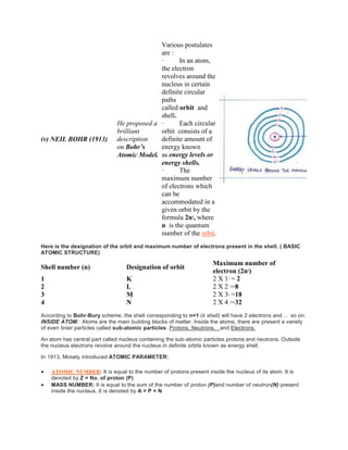 (v) NEIL BOHR (1913)
He proposed a
brilliant
description
on Bohr’s
Atomic Model.
Various postulates
are :
· In an atom,
the electron
revolves around the
nucleus in certain
definite circular
paths
called orbit and
shell.
· Each circular
orbit consists of a
definite amount of
energy known
as energy levels or
energy shells.
· The
maximum number
of electrons which
can be
accommodated in a
given orbit by the
formula 2n2
, where
n is the quantum
number of the orbit.
Here is the designation of the orbit and maximum number of electrons present in the shell. ( BASIC
ATOMIC STRUCTURE)
Shell number (n) Designation of orbit
Maximum number of
electron (2n2
)
1 K 2 X 12 = 2
2 L 2 X 2 2=8
3 M 2 X 32 =18
4 N 2 X 4 2=32
According to Bohr-Bury scheme, the shell corresponding to n=1 (k shell) will have 2 electrons and … so on.
INSIDE ATOM: Atoms are the main building blocks of matter. Inside the atoms, there are present a variety
of even tinier particles called sub-atomic particles: Protons, Neutrons, and Electrons.
An atom has central part called nucleus containing the sub-atomic particles protons and neutrons. Outside
the nucleus electrons revolve around the nucleus in definite orbits known as energy shell.
In 1913, Mosely introduced ATOMIC PARAMETER:
 ATOMIC NUMBER: It is equal to the number of protons present inside the nucleus of its atom. It is
denoted by Z = No. of proton (P)
 MASS NUMBER: It is equal to the sum of the number of proton (P)and number of neutron(N) present
inside the nucleus. It is denoted by A = P + N
 
