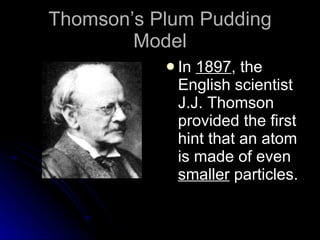 Thomson’s Plum Pudding Model In  1897 , the English scientist J.J. Thomson provided the first hint that an atom is made of even  smaller  particles. 