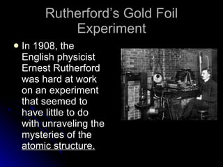 Rutherford’s Gold Foil Experiment In 1908, the English physicist Ernest Rutherford was hard at work on an experiment that seemed to have little to do with unraveling the mysteries of the  atomic structure. 