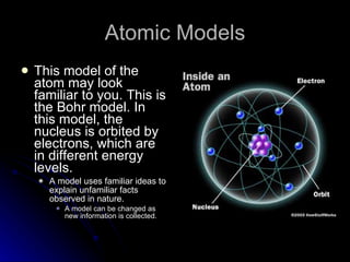 Atomic Models This model of the atom may look familiar to you. This is the Bohr model. In this model, the nucleus is orbited by electrons, which are  in different energy levels.  A model uses familiar ideas to explain unfamiliar facts observed in nature. A model can be changed as new information is collected. 