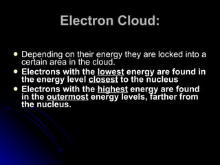 Electron Cloud: Depending on their energy they are locked into a certain area in the cloud. Electrons with the  lowest  energy are found in the energy level  closest  to the nucleus Electrons with the  highest  energy are found in the  outermost  energy levels, farther from the nucleus. 
