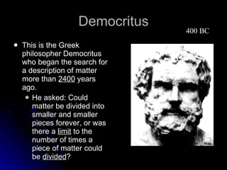 Democritus This is the Greek philosopher Democritus who began the search for a description of matter more than  2400  years ago. He asked: Could matter be divided into smaller and smaller pieces forever, or was there a  limit  to the number of times a piece of matter could be  divided ?  400 BC 