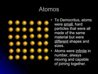Atomos To Democritus, atoms were  small , hard particles that were all made of the same material but were  different  shapes and sizes. Atoms were  infinite  in number, always moving and capable of joining together. 
