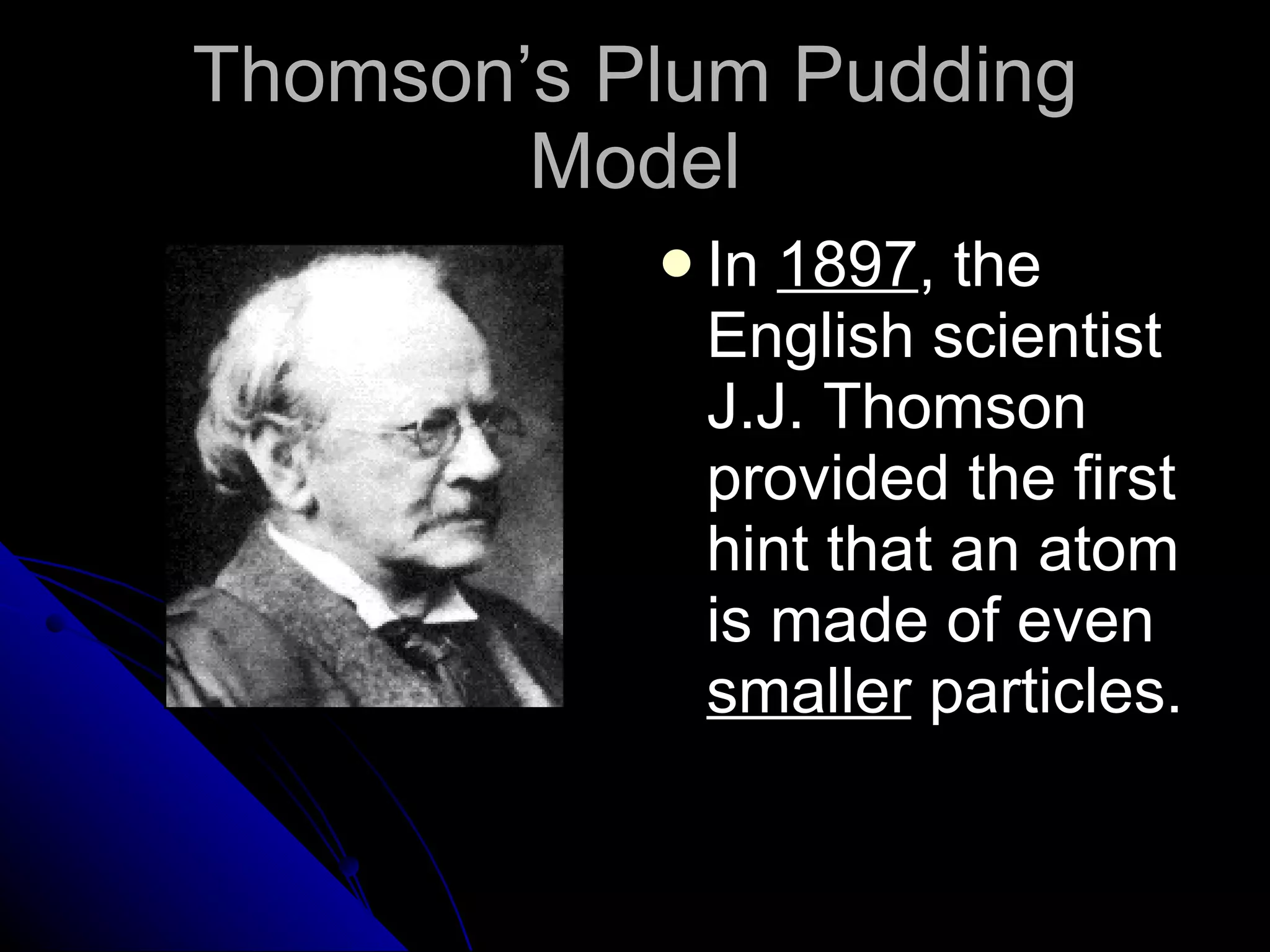 Thomson’s Plum Pudding Model In  1897 , the English scientist J.J. Thomson provided the first hint that an atom is made of even  smaller  particles. 