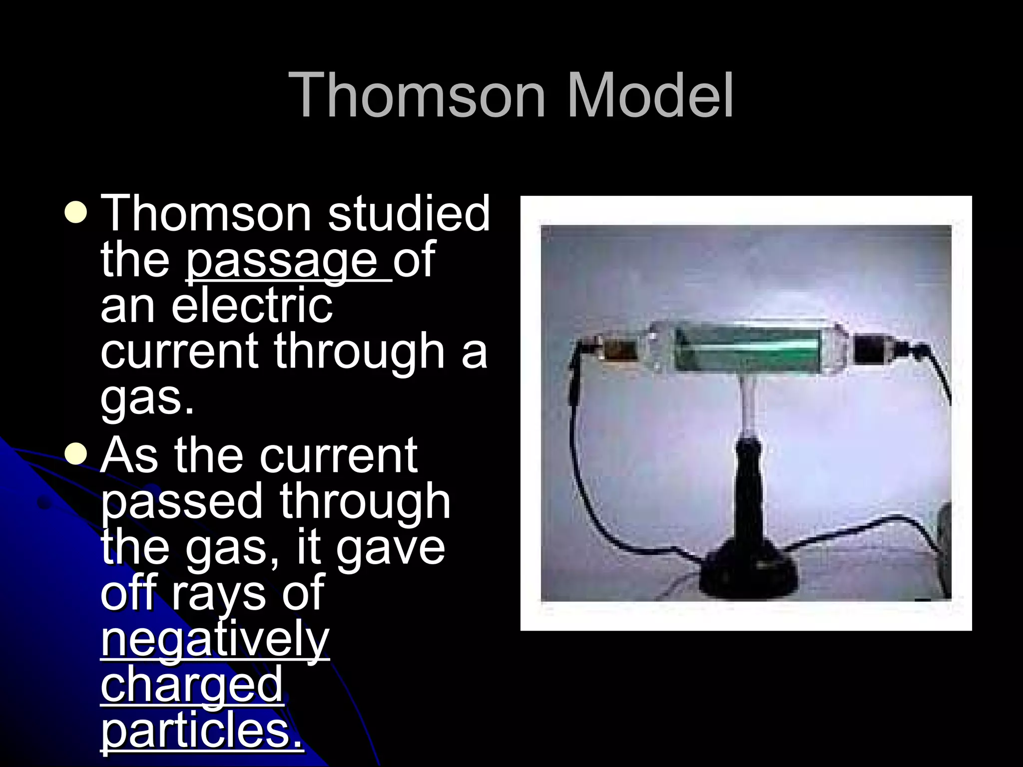 Thomson Model Thomson studied the  passage  of an electric current through a gas. As the current passed through the gas, it gave off rays of  negatively charged particles. 