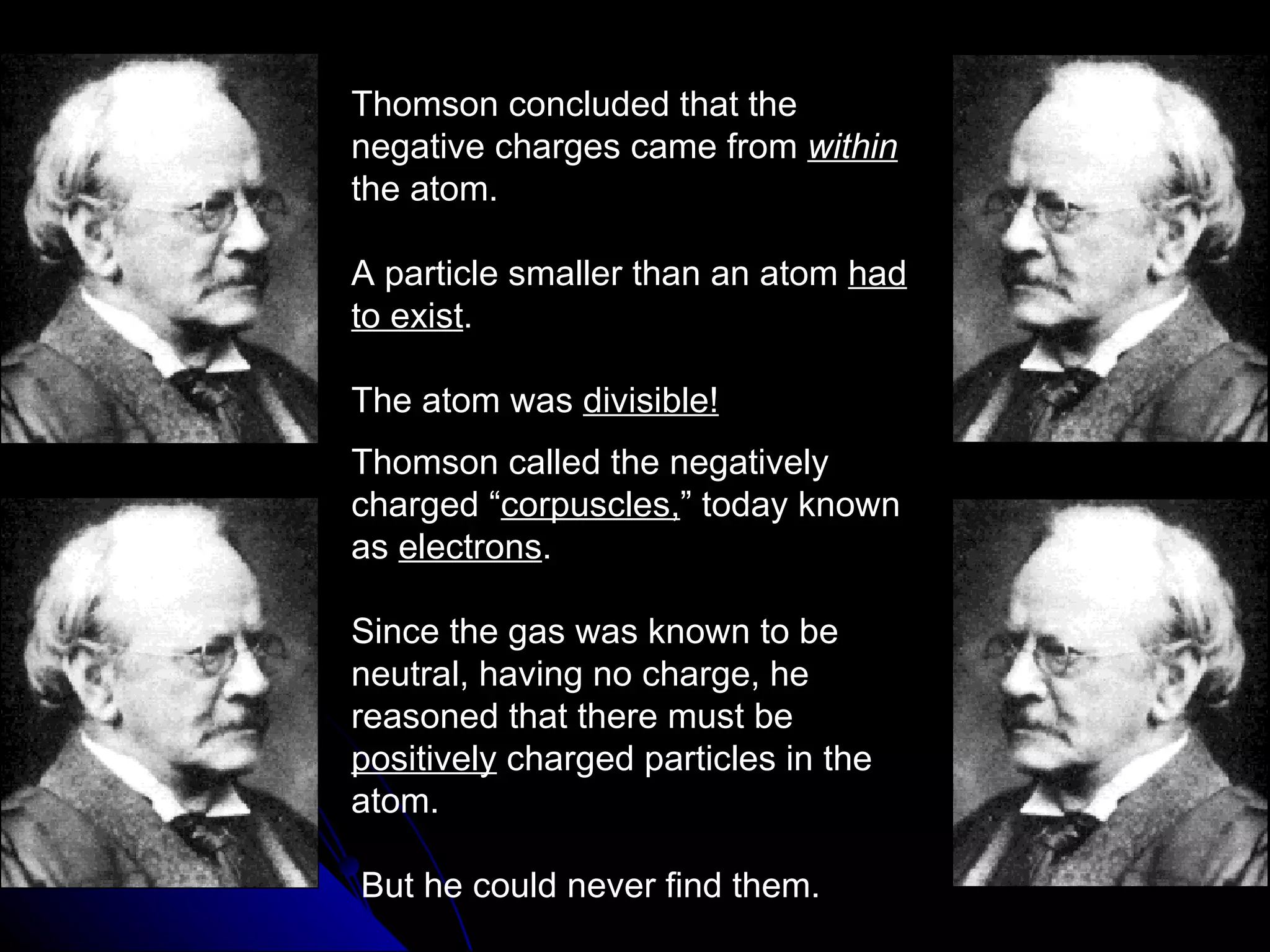 Thomson concluded that the negative charges came from  within   the atom. A particle smaller than an atom  had to exist . The atom was  divisible! Thomson called the negatively charged “ corpuscles, ” today known as  electrons . Since the gas was known to be neutral, having no charge, he reasoned that there must be  positively  charged particles in the atom. But he could never find them. 