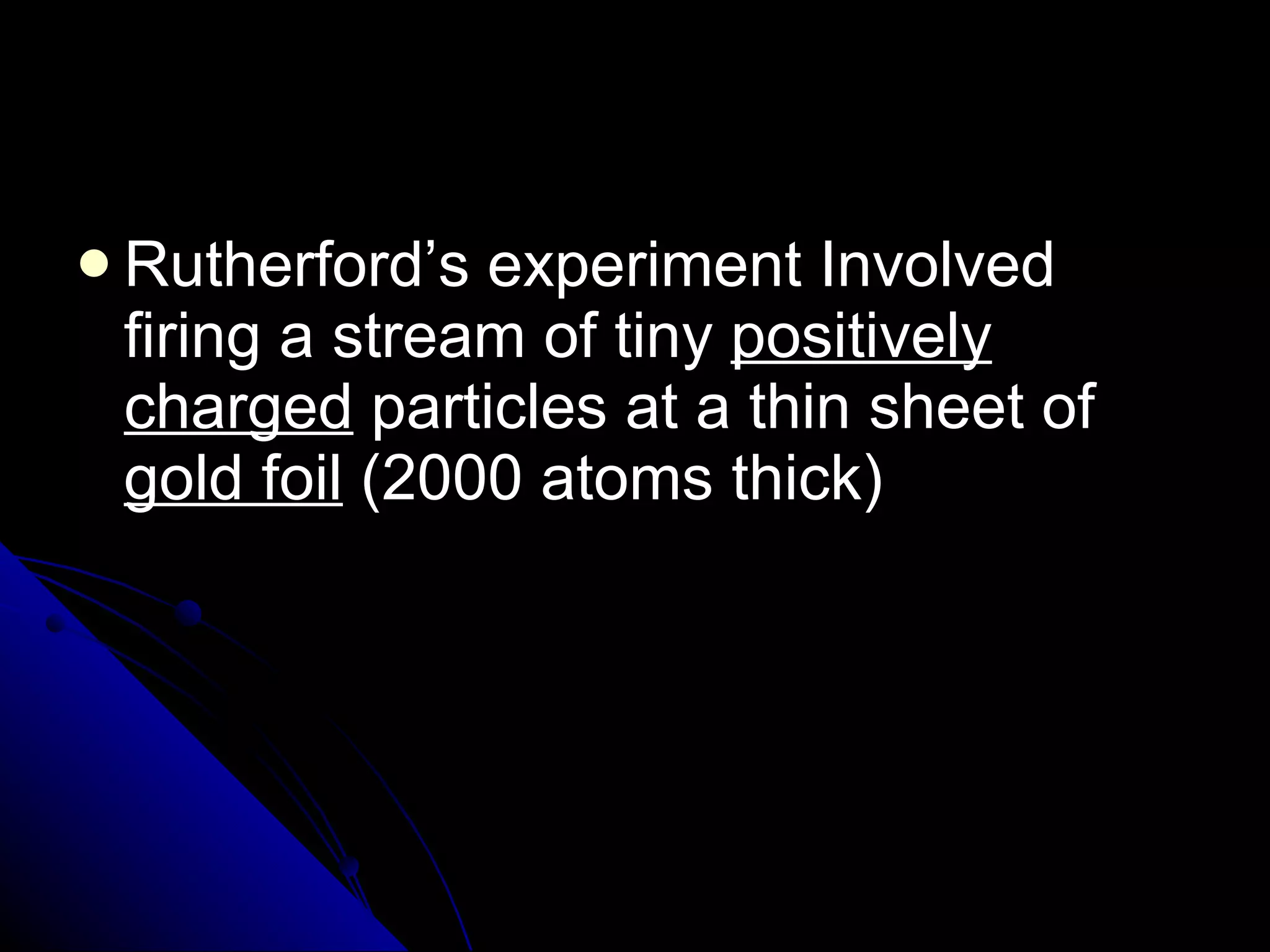 Rutherford’s experiment Involved firing a stream of tiny  positively charged  particles at a thin sheet of  gold foil  (2000 atoms thick) 