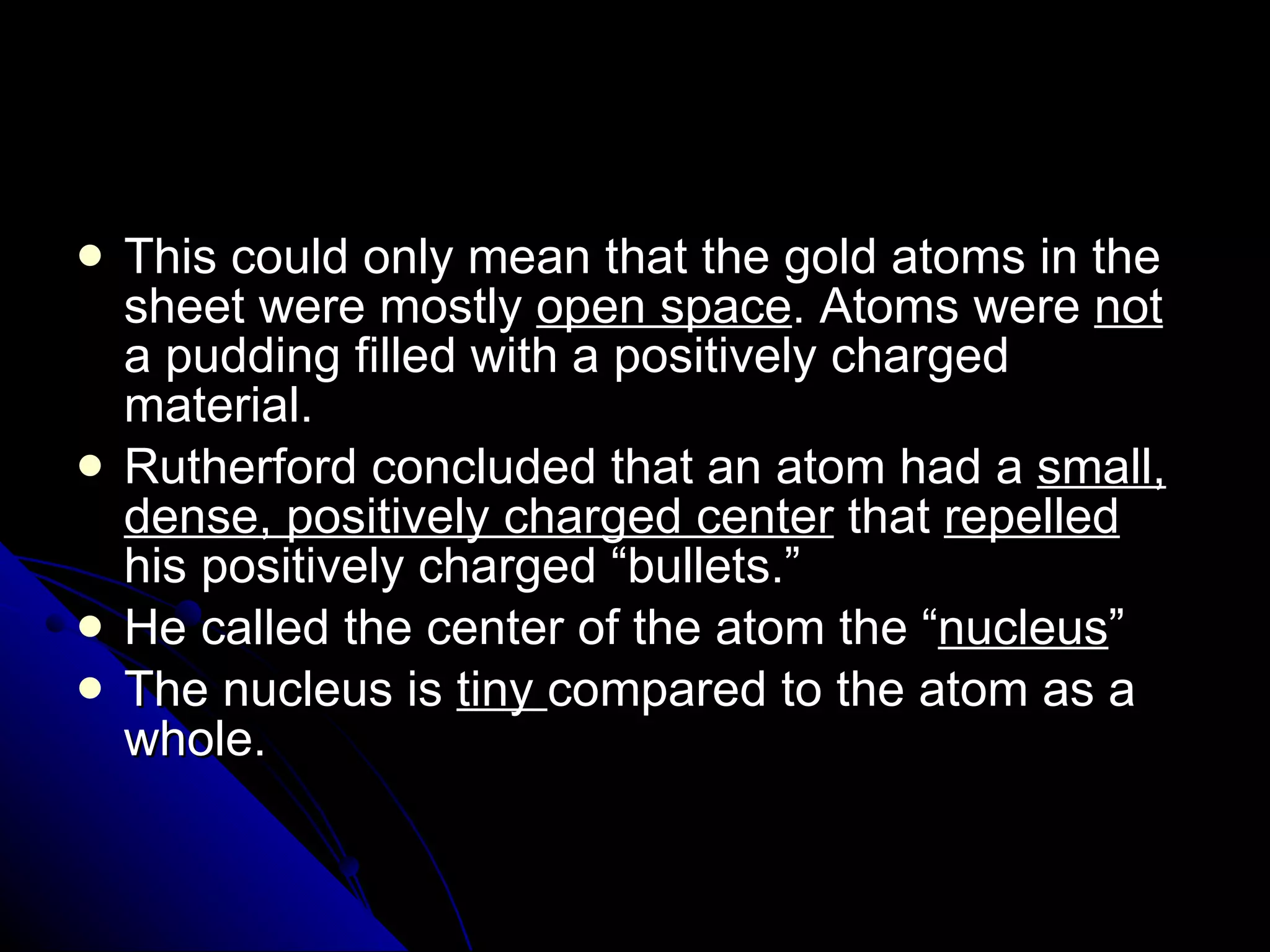 This could only mean that the gold atoms in the sheet were mostly  open space . Atoms were  not  a pudding filled with a positively charged material. Rutherford concluded that an atom had a  small, dense, positively charged center  that  repelled  his positively charged “bullets.” He called the center of the atom the “ nucleus ” The nucleus is  tiny  compared to the atom as a whole.  