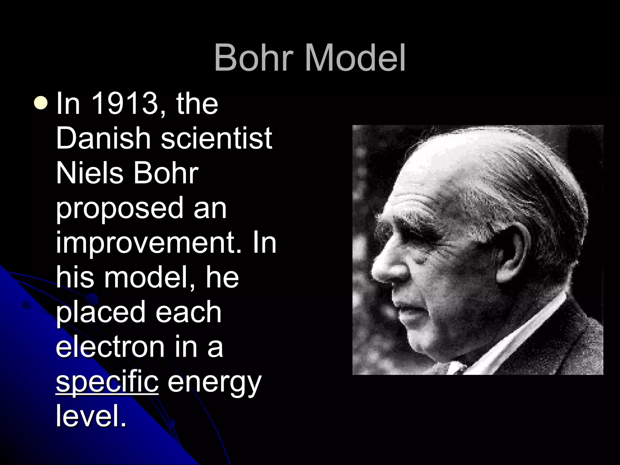 Bohr Model In 1913, the Danish scientist Niels Bohr proposed an improvement. In his model, he placed each electron in a  specific  energy level. 