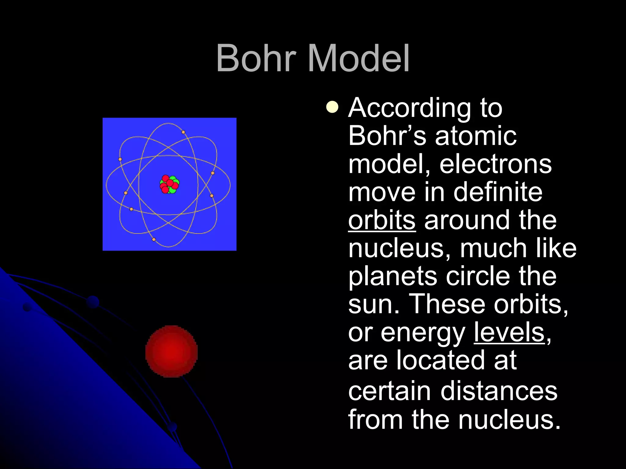 Bohr Model According to Bohr’s atomic model, electrons move in definite  orbits  around the nucleus, much like planets circle the sun. These orbits, or energy  levels , are located at certain   distances from the nucleus. 