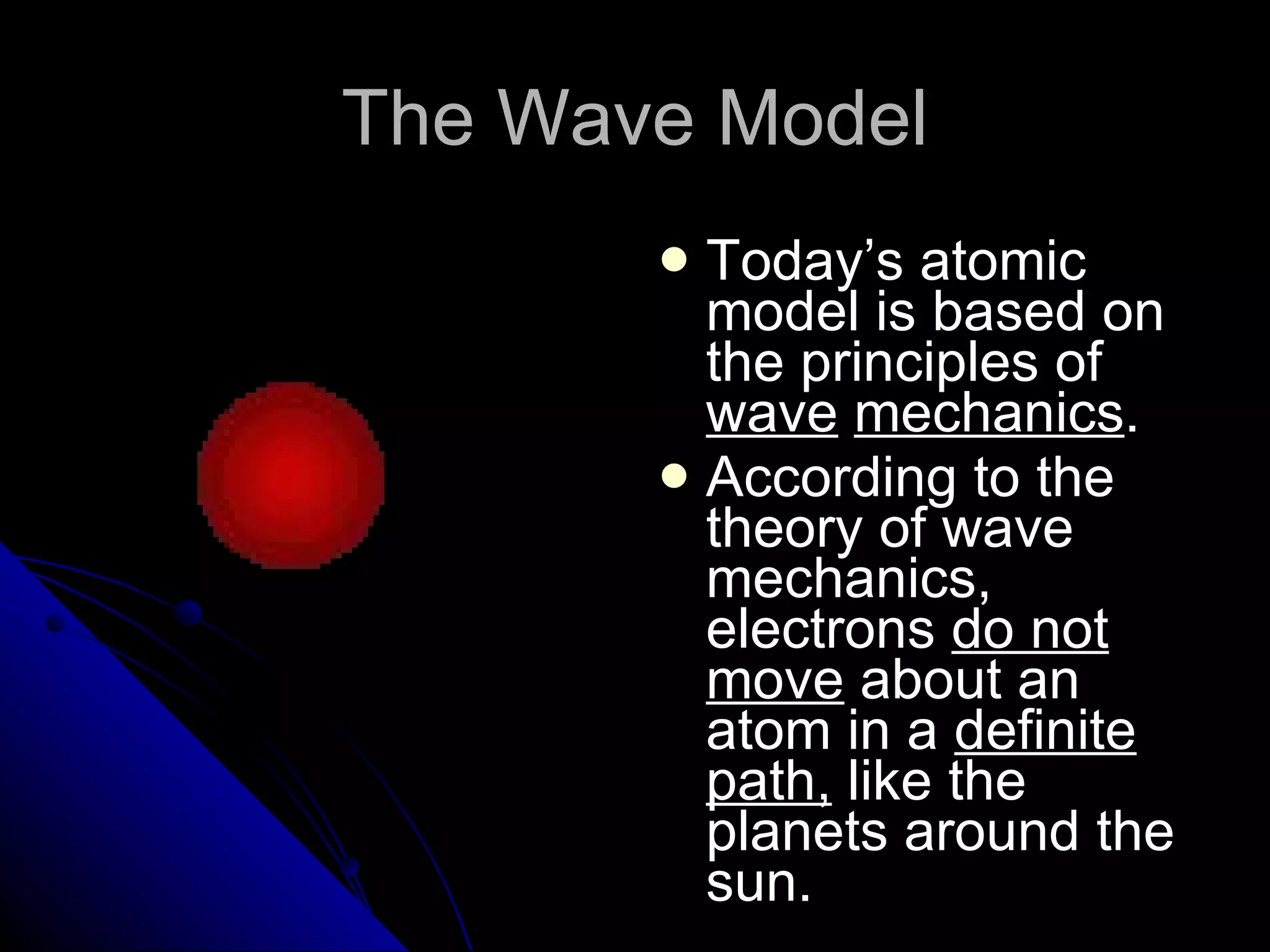 The Wave Model Today’s atomic model is based on the principles of  wave   mechanics . According to the theory of wave mechanics, electrons  do not move  about an atom in a  definite path,  like the planets around the sun. 