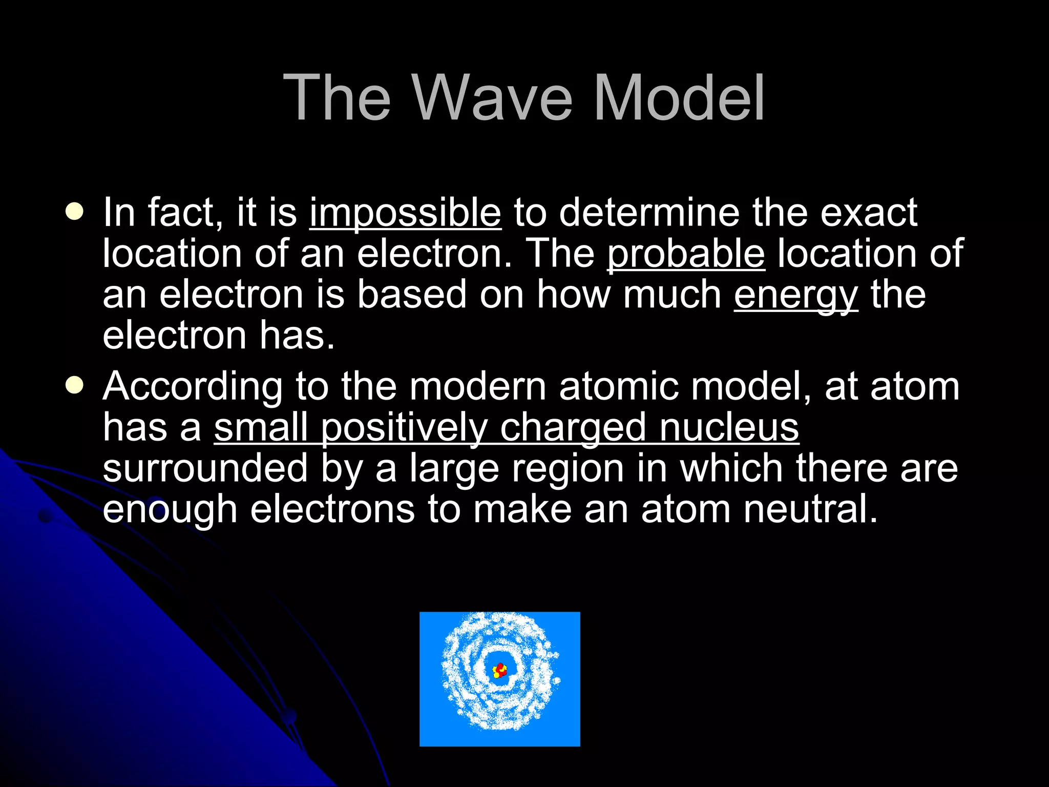The Wave Model In fact, it is  impossible  to determine the exact location of an electron. The  probable  location of an electron is based on how much  energy  the electron has. According to the modern atomic model, at atom has a  small positively charged nucleus  surrounded by a large region in which there are enough electrons to make an atom neutral. 