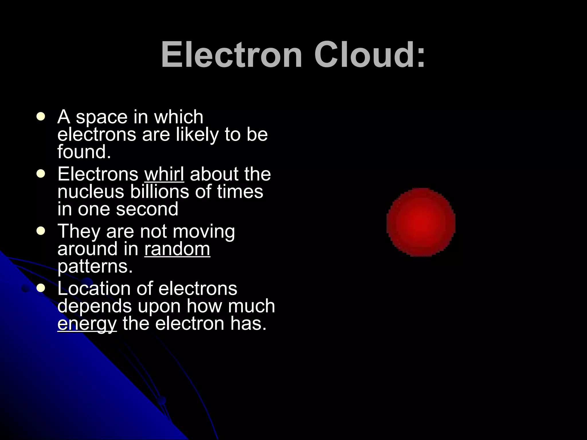 Electron Cloud: A space in which electrons are likely to be found. Electrons  whirl  about the nucleus billions of times in one second They are not moving around in  random  patterns. Location of electrons depends upon how much  energy  the electron has. 
