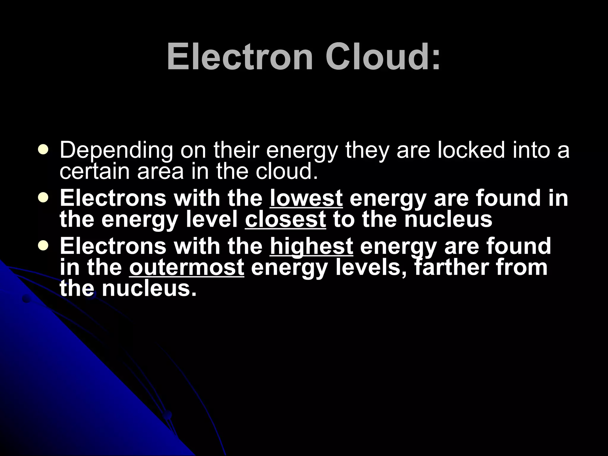 Electron Cloud: Depending on their energy they are locked into a certain area in the cloud. Electrons with the  lowest  energy are found in the energy level  closest  to the nucleus Electrons with the  highest  energy are found in the  outermost  energy levels, farther from the nucleus. 