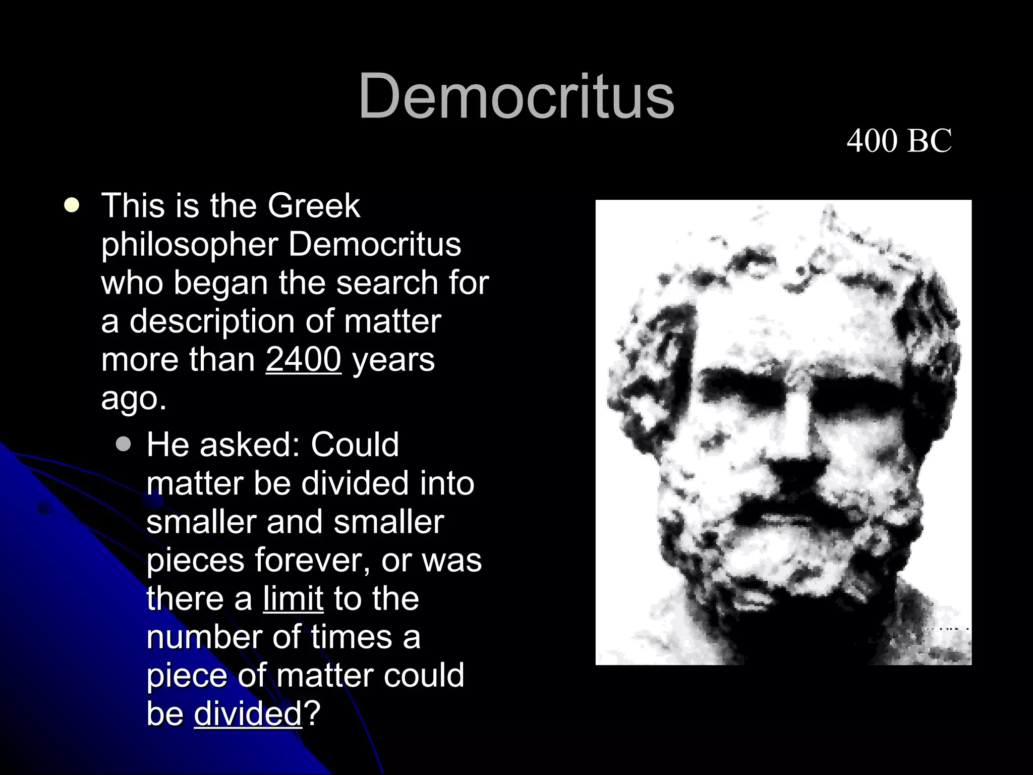 Democritus This is the Greek philosopher Democritus who began the search for a description of matter more than  2400  years ago. He asked: Could matter be divided into smaller and smaller pieces forever, or was there a  limit  to the number of times a piece of matter could be  divided ?  400 BC 